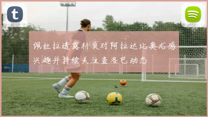 佩杜拉透露科莫对阿拉达比奥尤感兴趣并持续关注查洛巴动态