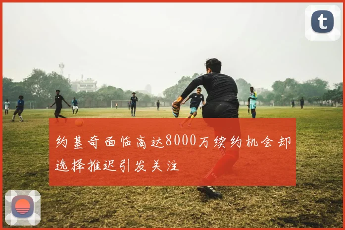约基奇面临高达8000万续约机会却选择推迟引发关注