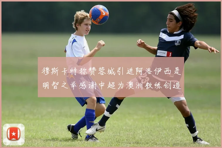 穆斯卡特称赞蓉城引进阿洛伊西是明智之举感谢中超为澳洲教练创造机会