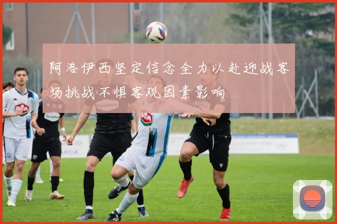 阿洛伊西坚定信念全力以赴迎战客场挑战不惧客观因素影响