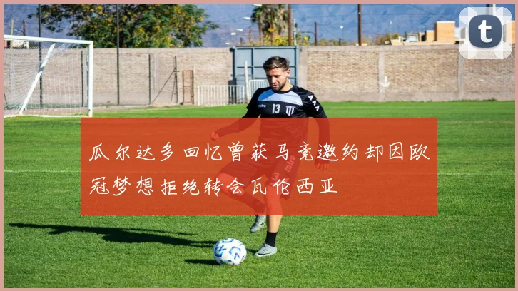 瓜尔达多回忆曾获马竞邀约却因欧冠梦想拒绝转会瓦伦西亚