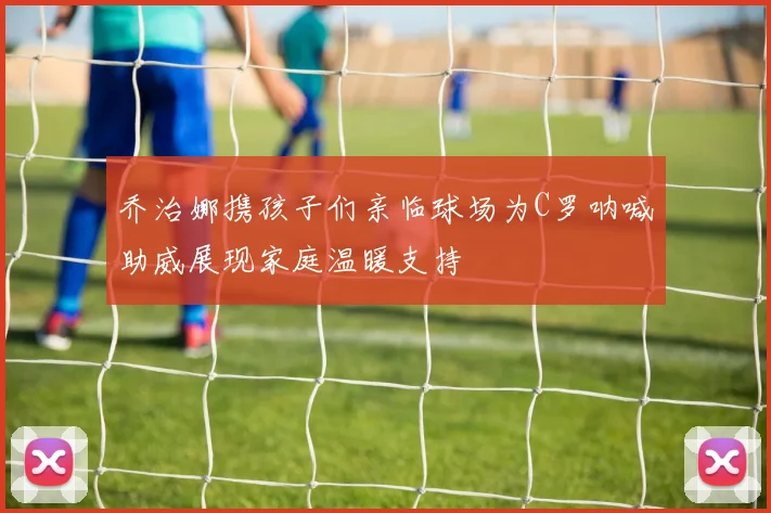 乔治娜携孩子们亲临球场为C罗呐喊助威展现家庭温暖支持