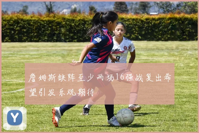詹姆斯缺阵至少两场16强战复出希望引发乐观期待