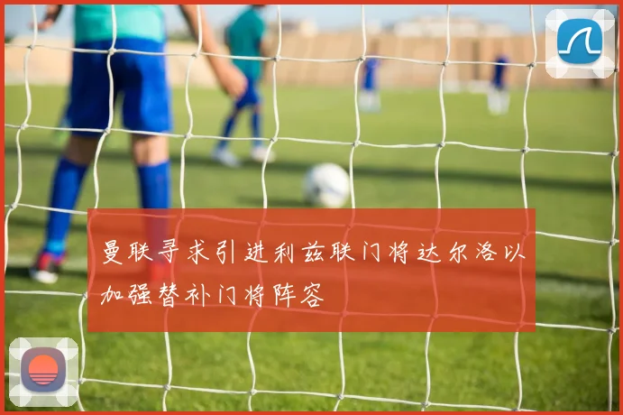 曼联寻求引进利兹联门将达尔洛以加强替补门将阵容