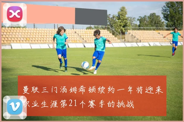 曼联三门汤姆希顿续约一年将迎来职业生涯第21个赛季的挑战