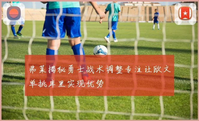 弗莱揭秘勇士战术调整专注让欧文单挑库里实现优势