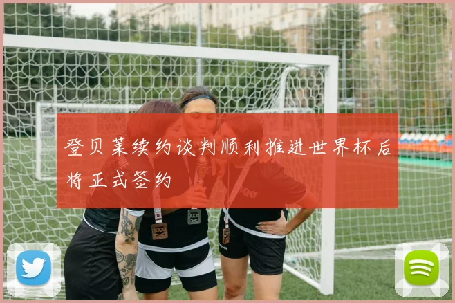登贝莱续约谈判顺利推进世界杯后将正式签约