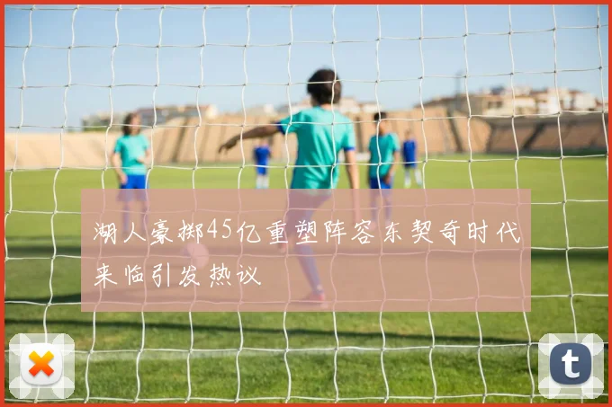 湖人豪掷45亿重塑阵容东契奇时代来临引发热议