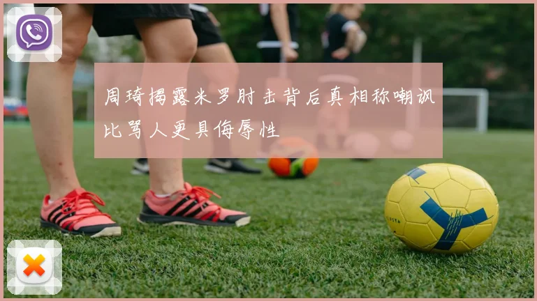 周琦揭露米罗肘击背后真相称嘲讽比骂人更具侮辱性