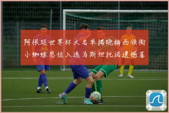 阿根廷世界杯大名单揭晓梅西领衔小蜘蛛恩佐入选马斯坦托诺遗憾落选