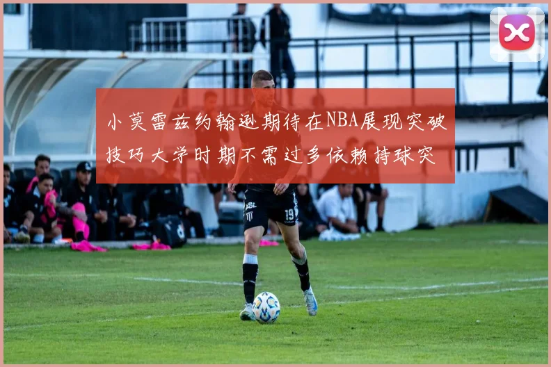 小莫雷兹约翰逊期待在NBA展现突破技巧大学时期不需过多依赖持球突破