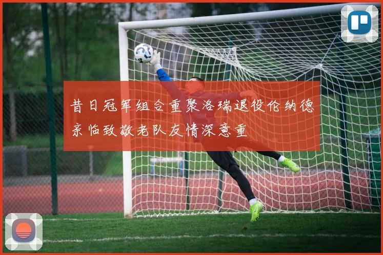 昔日冠军组合重聚洛瑞退役伦纳德亲临致敬老队友情深意重